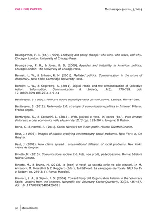 CALL FOR PAPERS Mediascapes journal, 3/2014
90 Marco Binotto
Baumgartner, F. R. (Ed.). (2009). Lobbying and policy change: who wins, who loses, and why.
Chicago - London: University of Chicago Press.
Baumgartner, F. R., & Jones, B. D. (2009). Agendas and instability in American politics.
Chicago-London: The University of Chicago Press.
Bennett, L. W., & Entman, R. M. (2001). Mediated politics: Communication in the future of
democracy. New York: Cambridge University Press.
Bennett, L. W., & Segerberg, A. (2011). Digital Media and the Personalization of Collective
Action. Information, Communication & Society, 14(6), 770-799. doi:
10.1080/1369118X.2011.579141
Bentivegna, S. (2005). Politica e nuove tecnologie della comunicazione. Laterza: Roma - Bari.
Bentivegna, S. (2012). Parlamento 2.0: strategie di comunicazione politica in Internet. Milano:
Franco Angeli.
Bentivegna, S., & Ceccarini, L. (2013). Web, giovani e voto. In Itanes (Ed.), Voto amaro:
disincanto e crisi economica nelle elezioni del 2013 (pp. 193-204). Bologna: Il Mulino.
Berta, C., & Marmo, R. (2011). Social Network per il non profit. Milano: GiveMeAChance.
Best, J. (1995). Images of issues: typifying contemporary social problems. New York: A. De
Gruyter.
Best, J. (2001). How claims spread : cross-national diffusion of social problems. New York:
Aldine de Gruyter.
Binotto, M. (2010). Comunicazione sociale 2.0. Reti, non profit, partecipazione. Roma: Edizioni
Nuova Cultura.
Binotto, M., & Bruno, M. (2013). Io (non) vi voto! La società civile va alle elezioni. In M.
Antenore, M. Morcellini & C. Ruggiero (Eds.), Talk&Tweet. La campagna elettorale 2013 tra Tv
e Twitter (pp. 289-316). Roma: Maggioli.
Brainard, L. A., & Siplon, P. D. (2004). Toward Nonprofit Organization Reform in the Voluntary
Spirit: Lessons from the Internet. Nonprofit and Voluntary Sector Quarterly, 33(3), 435-457.
doi: 10.1177/0899764004266021
 