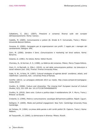 CALL FOR PAPERS Mediascapes journal, 3/2014
91 Marco Binotto
Caltabiano, C. (Ed.). (2007). Pressione e consenso Ricerca sulle reti europee
dell'associazionismo. Roma: Carocci.
Castells, M. (2009). Comunicazione e potere (B. Amato & P. Conversato, Trans.). Milano:
Università Bocconi Editore.
Cavazza, D. (2006). Campagne per le organizzazioni non profit: 7 regole per i manager del
cambiamento. Bologna: EMI.
Cerri, M. (2006). Vendere il dono. Comunicazione e marketing nel terzo settore. Roma:
Bonanno.
Cesareo, G. (1981). Fa notizia. Roma: Editori Riuniti.
Chomsky, N., & Herman, E. S. (1988). La fabbrica del consenso. Milano: Marco Tropea Editore.
Cioni, E., & Marinelli, A. (Eds.). (2010). Le reti della comunicazione politica: tra televisioni e
social network (Vol. 104). Firenze: Firenze University Press.
Cobb, R. W., & Ross, M. (1997). Cultural strategies of agenda denial: avoidance, attack, and
redefinition. Lawrence, Kan.: University Press of Kansas.
ComPol. (2013). La campagna elettorale 2013 sui media. http://www.compol.it/r/campagna-
media-2013/
Couldry, N. (2006). Culture and citizenship: The missing link? European Journal of Cultural
Studies, 9(3), 321-339. doi: 10.1177/1367549406066076
Couldry, N. (2010). Dare voce. Cultura e politica dopo il neoliberalismo (M. F. Murru, Trans.).
Brescia: La Scuola.
Cristante, S. (1999). Potere e comunicazione: sociologie dell'opinione pubblica. Napoli: Liguori.
Dahlgren, P. (2009). Media and political engagement. New York: Cambridge University Press
Cambridge.
de Certeau, M. (1994). La presa della parola e altri scritti politici (R. Capovin, Trans.). Roma:
Meltemi.
de Tocqueville , A. (1840). La democrazia in America. Milano: Rizzoli.
 