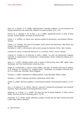 CALL FOR PAPERS Mediascapes journal, 3/2014
92 Marco Binotto
Diani, M., & Donati, P. R. (1996). Rappresentare l’interesse pubblico: la comunicazione dei
gruppi di pressione e dei movimenti. Quaderni di scienza politica, 3(1), 1-42.
Ericson, R. V., Baranek, P. M., & Chan, J. B. L. (1989). Negotiating control: a study of news
sources. Toronto-Buffalo: University of Toronto Press.
Fishkin, J. S. (1995a). La nostra voce: opinione pubblica & democrazia, una proposta. Marsilio:
Venezia.
Fishkin, J. S. (1995b). The voice of the people: public opinion and democracy. New Haven and
London: Yale university press.
Fisichella, D. (1997). L'altro potere: tecnocrazia e gruppi di pressione. Roma - Bari: Laterza.
Foucault, M. (1972). L'ordine del discorso (t. d. A. Fontana, Trans.). Torino: Einaudi.
Frisanco, R., Trasatti, S., & Volterrani, A. (Eds.). (2000). "La voce" del volontariato. Indagine
nazionale su organizzazioni di volontariato e comunicazione. Roma: Fondazione italiana per il
volontariato.
Gans, H. J. (1979). Deciding what's news: A study of CBS evening news, NBC nightly news,
Newsweek, and Time. Northwestern University Press.
Genga, N., & Marchianò, F. (2013). Cinque Stelle e non solo. La società civile entra in politica.
In M. Antenore, M. Morcellini & C. Ruggiero (Eds.), Talk&Tweet. La campagna elettorale 2013
tra Tv e Twitter (pp. 265-288). Roma: Maggioli.
Graziano, L. (1984). Clientelismo e sistema politico: il caso dell'Italia. Milano: Angeli.
Graziano, L. (1995). Lobbying, pluralismo, democrazia. Roma: NIS.
Grossi, G. (2009). Opinione pubblica e comunicazione politica. Comunicazione politica, 10, 45-
59.
Guo, C., & Saxton, G. D. (2010). Voice-in, voice-out: Constituent participation and nonprofit
advocacy. Paper presented at the Nonprofit Policy Forum.
Hilgartner, S., & Bosk, C. L. (1988). The Rise and Fall of Social Problems: A Public Arenas
Model. American Journal of Sociology, 94(1), 53-78.
Hirschman, A. O. (1970). Lealtà, defezione, protesta. Rimedi alla crisi delle imprese dei partiti
e dello stato. Milano: Bompiani.
 