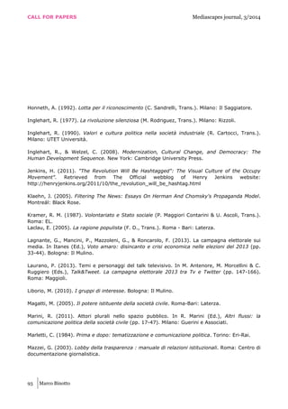 CALL FOR PAPERS Mediascapes journal, 3/2014
93 Marco Binotto
Honneth, A. (1992). Lotta per il riconoscimento (C. Sandrelli, Trans.). Milano: Il Saggiatore.
Inglehart, R. (1977). La rivoluzione silenziosa (M. Rodriguez, Trans.). Milano: Rizzoli.
Inglehart, R. (1990). Valori e cultura politica nella società industriale (R. Cartocci, Trans.).
Milano: UTET Università.
Inglehart, R., & Welzel, C. (2008). Modernization, Cultural Change, and Democracy: The
Human Development Sequence. New York: Cambridge University Press.
Jenkins, H. (2011). "The Revolution Will Be Hashtagged": The Visual Culture of the Occupy
Movement". Retrieved from The Official webblog of Henry Jenkins website:
http://henryjenkins.org/2011/10/the_revolution_will_be_hashtag.html
Klaehn, J. (2005). Filtering The News: Essays On Herman And Chomsky's Propaganda Model.
Montréal: Black Rose.
Kramer, R. M. (1987). Volontariato e Stato sociale (P. Maggiori Contarini & U. Ascoli, Trans.).
Roma: EL.
Laclau, E. (2005). La ragione populista (F. D., Trans.). Roma - Bari: Laterza.
Lagnante, G., Mancini, P., Mazzoleni, G., & Roncarolo, F. (2013). La campagna elettorale sui
media. In Itanes (Ed.), Voto amaro: disincanto e crisi economica nelle elezioni del 2013 (pp.
33-44). Bologna: Il Mulino.
Laurano, P. (2013). Temi e personaggi del talk televisivo. In M. Antenore, M. Morcellini & C.
Ruggiero (Eds.), Talk&Tweet. La campagna elettorale 2013 tra Tv e Twitter (pp. 147-166).
Roma: Maggioli.
Liborio, M. (2010). I gruppi di interesse. Bologna: Il Mulino.
Magatti, M. (2005). Il potere istituente della società civile. Roma-Bari: Laterza.
Marini, R. (2011). Attori plurali nello spazio pubblico. In R. Marini (Ed.), Altri flussi: la
comunicazione politica della società civile (pp. 17-47). Milano: Guerini e Associati.
Marletti, C. (1984). Prima e dopo: tematizzazione e comunicazione politica. Torino: Eri-Rai.
Mazzei, G. (2003). Lobby della trasparenza : manuale di relazioni istituzionali. Roma: Centro di
documentazione giornalistica.
 