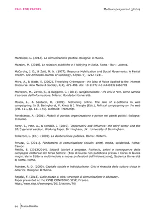 CALL FOR PAPERS Mediascapes journal, 3/2014
94 Marco Binotto
Mazzoleni, G. (2012). La comunicazione politica. Bologna: Il Mulino.
Mazzoni, M. (2010). Le relazioni pubbliche e il lobbying in Italia. Roma - Bari: Laterza.
McCarthy, J. D., & Zald, M. N. (1977). Resource Mobilization and Social Movements: A Partial
Theory. The American Journal of Sociology, 82(No. 6), 1212-1241.
Mitra, A., & Watts, E. (2002). Theorizing Cyberspace: the Idea of Voice Applied to the Internet
Discourse. New Media & Society, 4(4), 479-498. doi: 10.1177/146144402321466778
Morcellini, M., Zavoli, S., & Ruggiero, C. (2011). Neogiornalismo : tra crisi e rete, come cambia
il sistema dell'informazione. Milano: Mondadori Università.
Mosca, L., & Santucci, D. (2009). Petitioning online. The role of e-petitions in web
campaigning. In S. Baringhorst, V. Kneip & J. Niesyto (Eds.), Political campaigning on the web
(Vol. 121, pp. 121-146). Bielefeld: Transcript.
Panebianco, A. (2001). Modelli di partito: organizzazione e potere nei partiti politici. Bologna:
Il mulino.
Parry, J., Pete, A., & Kendall, J. (2010). Opportunity and influence: the third sector and the
2010 general election. Working Paper. Birmingham, UK.: University of Birmingham.
Pellizzoni, L. (Ed.). (2005). La deliberazione pubblica. Roma: Meltemi.
Peruzzi, G. (2011). Fondamenti di comunicazione sociale: diritti, media, solidarietà. Roma:
Carocci.
Pistillo, E. (2013/2014). Società (civile) a progetto. Richieste, azioni e conseguenze della
campagna elettorale del Terzo Settore. (Tesi di laurea non pubblicata presso il Corso di laurea
magistrale in Editoria multimediale e nuove professioni dell’informazione), Sapienza Università
di Roma, Roma.
Putnam, R. D. (2000). Capitale sociale e individualismo. Crisi e rinascita della cultura civica in
America. Bologna: Il Mulino.
Regalzi, F. (2013). Dalle piazze al web: strategie di comunicazione e advocacy.
Paper presented at the XXVII CONVEGNO SISP, Firenze.
http://www.sisp.it/convegno/2013/sezioni/70/
 