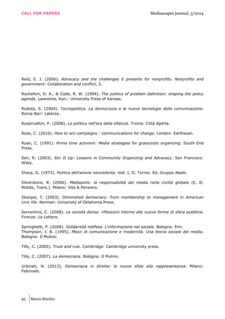 CALL FOR PAPERS Mediascapes journal, 3/2014
95 Marco Binotto
Reid, E. J. (2006). Advocacy and the challenges it presents for nonprofits. Nonprofits and
government: Collaboration and conflict, 2.
Rochefort, D. A., & Cobb, R. W. (1994). The politics of problem definition: shaping the policy
agenda. Lawrence, Kan.: University Press of Kansas.
Rodotà, S. (2004). Tecnopolitica. La democrazia e le nuove tecnologie della comunicazione.
Roma-Bari: Laterza.
Rosanvallon, P. (2008). La politica nell'era della sfiducia. Troina: Città Aperta.
Rose, C. (2010). How to win campaigns : communications for change. London: Earthscan.
Ryan, C. (1991). Prime time activism: Media strategies for grassroots organizing. South End
Press.
Sen, R. (2003). Stir It Up: Lessons in Community Organizing and Advocacy. San Francisco:
Wiley.
Sharp, G. (1973). Politica dell'azione nonviolenta. Voll. I, II. Torino: Ed. Gruppo Abele.
Silverstone, R. (2006). Mediapolis: la responsabilità dei media nella civiltà globale (E. D.
Midolo, Trans.). Milano: Vita & Pensiero.
Skocpol, T. (2003). Diminished democracy: from membership to management in American
civic life. Norman: University of Oklahoma Press.
Sorrentino, C. (2008). La società densa: riflessioni intorno alle nuove forme di sfera pubblica.
Firenze: Le Lettere.
Springhetti, P. (2008). Solidarietà indifesa. L’informazione nel sociale. Bologna: Emi.
Thompson, J. B. (1995). Mezzi di comunicazione e modernità. Una teoria sociale dei media.
Bologna: Il Mulino.
Tilly, C. (2005). Trust and rule. Cambridge: Cambridge university press.
Tilly, C. (2007). La democrazia. Bologna: Il Mulino.
Urbinati, N. (2013). Democrazia in diretta: le nuove sfide alla rappresentanza. Milano:
Feltrinelli.
 