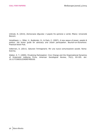 CALL FOR PAPERS Mediascapes journal, 3/2014
96 Marco Binotto
Urbinati, N. (2014). Democrazia sfigurata: il popolo fra opinione e verità. Milano: Università
Bocconi.
VeneKlasen, L., Miller, V., Budlender, D., & Clark, C. (2007). A new weave of power, people &
politics: the action guide for advocacy and citizen participation. Bourton-on-Dunsmore:
Practical Action Pub.
Volterrani, A. (2011). Saturare l'immaginario. Per una nuova comunicazione sociale. Roma:
Exòrma.
Walker, E. T. (2009). Privatizing Participation: Civic Change and the Organizational Dynamics
of Grassroots Lobbying Firms. American Sociological Review, 74(1), 83-105. doi:
10.1177/000312240907400105
 