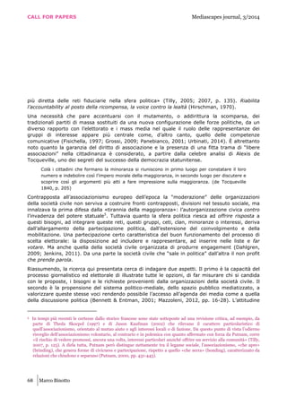 CALL FOR PAPERS Mediascapes journal, 3/2014
68 Marco Binotto
più diretta delle reti fiduciarie nella sfera politica» (Tilly, 2005; 2007, p. 135). Riabilita
l’accountability al posto della ricompensa, la voice contro la lealtà (Hirschman, 1970).
Una necessità che pare accentuarsi con il mutamento, o addirittura la scomparsa, dei
tradizionali partiti di massa sostituiti da una nuova configurazione delle forze politiche, da un
diverso rapporto con l’elettorato e i mass media nel quale il ruolo delle rappresentanze dei
gruppi di interesse appare più centrale come, d’altro canto, quello delle competenze
comunicative (Fisichella, 1997; Grossi, 2009; Panebianco, 2001; Urbinati, 2014). È altrettanto
noto quanto la garanzia del diritto di associazione e la presenza di una fitta trama di “libere
associazioni” nella cittadinanza è considerato, a partire dalla celebre analisi di Alexis de
Tocqueville, uno dei segreti del successo della democrazia statunitense.
Colà i cittadini che formano la minoranza si riuniscono in primo luogo per constatare il loro
numero e indebolire così l’impero morale della maggioranza, in secondo luogo per discutere e
scoprire così gli argomenti più atti a fare impressione sulla maggioranza. (de Tocqueville
1840, p. 205)
Contrapposta all’associazionismo europeo dell’epoca la “moderazione” delle organizzazioni
della società civile non serviva a costruire fronti contrapposti, divisioni nel tessuto sociale, ma
innalzava la prima difesa dalla «tirannia della maggioranza»: l’autorganizzazione civica contro
l’invadenza del potere statuale5
. Tuttavia quanto la sfera politica riesca ad offrire risposta a
questi bisogni, ad integrare queste reti, questi gruppi, ceti, clan, minoranze o interessi, deriva
dall’allargamento della partecipazione politica, dall’estensione del coinvolgimento e della
mobilitazione. Una partecipazione certo caratteristica del buon funzionamento del processo di
scelta elettorale: la disposizione ad includere e rappresentare, ad inserire nelle liste e far
votare. Ma anche quella della società civile organizzata di produrre engagement (Dahlgren,
2009; Jenkins, 2011). Da una parte la società civile che “sale in politica” dall’altra il non profit
che prende parola.
Riassumendo, la ricerca qui presentata cerca di indagare due aspetti. Il primo è la capacità del
processo giornalistico ed elettorale di illustrate tutte le opzioni, di far misurare chi si candida
con le proposte, i bisogni e le richieste provenienti dalla organizzazioni della società civile. Il
secondo è la propensione del sistema politico-mediale, dello spazio pubblico mediatizzato, a
valorizzare queste stesse voci rendendo possibile l’accesso all’agenda dei media come a quella
della discussione politica (Bennett & Entman, 2001; Mazzoleni, 2012, pp. 16-28). L’attitudine
5 In tempi più recenti le certezze dallo storico francese sono state sottoposte ad una revisione critica, ad esempio, da
parte di Theda Skocpol (1997) e di Jason Kaufman (2002) che rilevano il carattere particolaristico di
quell’associazionismo, orientato al mutuo aiuto e agli interessi locali o di fazione. Da questo punto di vista l’odierno
risveglio dell’associazionismo volontario, al contrario e in polemica con quanto affermato con forza da Putnam, corre
«il rischio di vedere promossi, ancora una volta, interessi particolari anziché offrire un servizio alla comunità» (Tilly,
2007, p. 125). A dirla tutta, Putnam però distingue nettamente tra il legame sociale, l’associazionismo, «che apre»
(brinding), che genera forme di civicness e partecipazione, rispetto a quello «che serra» (bonding), caratterizzato da
relazioni che chiudono e separano (Putnam, 2000, pp. 431-445).
 