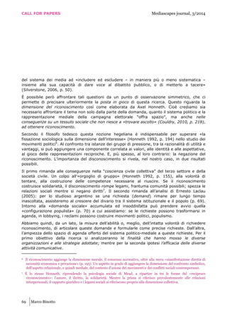 CALL FOR PAPERS Mediascapes journal, 3/2014
69 Marco Binotto
del sistema dei media ad «includere ed escludere – in maniera più o meno sistematica –
insieme alla sua capacità di dare voce al dibattito pubblico, o di metterlo a tacere»
(Silverstone, 2006, p. 50).
È possibile però affrontare tali questioni da un punto di osservazione simmetrico, che ci
permette di precisare ulteriormente la posta in gioco di questa ricerca. Questo riguarda la
dimensione del riconoscimento così come elaborata da Axel Honneth. Cioè crediamo sia
necessario affrontare il tema non solo dalla parte della domanda, quanto il sistema politico e la
rappresentazione mediale della campagna elettorale “offra spazio”, ma anche nelle
conseguenze su un tessuto sociale che non riesce a «trovare ascolto» (Couldry, 2010, p. 218),
ad ottenere riconoscimento.
Secondo il filosofo tedesco questa nozione hegeliana è indispensabile per superare «la
fissazione sociologica sulla dimensione dell’interesse» (Honneth 1992, p. 194) nello studio dei
movimenti politici6
. Al confronto tra istanze dei gruppi di pressione, tra la razionalità di utilità e
vantaggi, si può aggiungere una componente correlata ai valori, alle identità e alle aspettative,
al gioco delle rappresentazioni reciproche. E, più spesso, al loro contrario: la negazione del
riconoscimento. L’importanza del disconoscimento si rivela, nel nostro caso, in due risultati
possibili.
Il primo rimanda alle conseguenze nella “coscienza civile collettiva” del terzo settore e della
società civile. Un colpo all’«orgoglio di gruppo» (Honneth 1992, p. 155), alla volontà di
tentare, alla costruzione delle competenze necessarie al riuscire. Se il riconoscimento
costruisce solidarietà, il disconoscimento rompe legami, frantuma comunità possibili; spezza le
relazioni sociali mentre si negano diritti7
. Il secondo rimanda all’analisi di Ernesto Laclau
(2005): per lo studioso argentino se una richiesta (demand) rimane per lungo tempo
inascoltata, assisteremo al crescere del divario tra il sistema istituzionale e il popolo (p. 69).
Intorno alla «domanda sociale» accumulata ed insoddisfatta può prendere avvio quella
«configurazione populista» (p. 70) a cui assistiamo: se le richieste possono trasformarsi in
agenda, in lobbying, i reclami possono costruire movimenti politici, populismo.
Abbiamo quindi, da un lato, la misura dell’abilità o, meglio, dell’intatta volontà di richiedere
riconoscimento, di articolare queste domande e formularle come precise richieste. Dall’altra,
l’ampiezza dello spazio di agenda offerto del sistema politico-mediale a queste richieste. Per il
primo obiettivo della ricerca si analizzeranno le finalità che hanno mosso le diverse
organizzazioni e alle strategie adottate; mentre per la seconda ipotesi l’efficacia delle diverse
attività comunicative.
6 Il riconoscimento aggiunge la dimensione morale, il consenso normativo, oltre alla mera «manifestazione diretta di
necessità economica e privazione» (p. 195). Un aspetto in grado di aggiungere la dimensione del confronto simbolico,
dell’aspetto relazionale, e quindi mediale, del contesto d’azione dei movimenti e dei conflitti sociali contemporanei.
7 È lo stesso Honneth, riprendendo la psicologia sociale di Mead, a ripartire in tre le forme del «reciproco
riconoscimento»: l’amore, il diritto, la solidarietà. Mentre la prima si riferisce prevalentemente alle relazioni
interpersonali, il rapporto giuridico e i legami sociali si riferiscono proprio alla dimensione collettiva.
 
