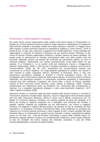 CALL FOR PAPERS Mediascapes journal, 3/2014
70 Marco Binotto
L’intenzione, o del progettare campagne
Per quale motivo alcune organizzazioni della società civile hanno deciso di intraprendere un
dialogo con le forze politiche durante le elezioni? Quale obiettivo si aspettavano di conseguire?
Quali attività, proposte e tecnologie mediali sono state utilizzate, e perché? La maggior parte
delle risposte a queste domande superano le possibilità di indagine o, come minimo, i limiti di
questo lavoro. In ogni caso, osservare il rapporto tra le finalità esplicite e i mezzi impiegati per
raggiungerle ci consente di valutarne l’intenzione per poi poterne stimare l’efficacia, in che
misura le diverse iniziative raggiungano l’obiettivo o almeno riescano ad essere ascoltate. Da
questo punto di osservazione la mancata valorizzazione della voce della società civile nel
momento elettorale, persino nel periodo del confronto più pienamente politico sui temi di
interesse pubblico, costituirebbe una verifica particolarmente vivida delle ipotesi fin qui
esposte. È un frangente in cui la società civile può mobilizzarsi intorno a «maggioranze
positive» (Rosanvallon, 2008, p. 242) non per il semplice contrasto in negativo, come forma di
«contro-politica» (2008, pp. 28, 237). Soprattutto per un’informazione mediale così
concentrata su un frame negativo, «un luogo popolato soprattutto di conflitti, crisi, sprechi e
meri interessi di casta» (Lagnante, Mancini, Mazzoleni, & Roncarolo, 2013, p. 44), una
propensione giornalistica costellata di scandali e «incerte prospettive future» che ha
intrappolato anche l’informazione elettorale delle recente elezioni. Al contrario tutte le iniziative
esaminate, con pochissime eccezioni, si concentrano sull’ambito propositivo e interlocutorio
evitando quei toni conflittuali e oppositivi che hanno fatto, e fanno, la fortuna (mediale)
recente di tanti movimenti sociali (Amenta, Caren, Olasky, & Stobaugh, 2009). Proposte
caratterizzate, per larghissima parte, da tematiche non riconducibili alla rivendicazione di
interessi, ma a proposte tipicamente collegate a valori post-materialisti (Inglehart, 1977,
1990; Inglehart & Welzel, 2008).
Attraverso l’analisi e il confronto degli strumenti adottati dalle diverse iniziative si cercherà di
rintracciarne propositi e risultati attesi. Appunto, riuscire a raggiungere il fine dichiarato appare
solo una delle motivazioni all’azione, mentre in alcuni casi è difficile rintracciarne uno. Gli
appelli (17 iniziative) appaiono richiedere una risposta esplicita da parte dei candidati: è la
forma più limpida di rapporto instaurato con il candidato. Una domanda che richiede, e
aspetta, risposta. Risposte poi pubblicate sul sito dell’iniziativa, con minore o maggiore
evidenza, con peggiore o migliore efficacia grafica. Ad esempio sul sito di «Ricordati che devi
rispondere», la campagna di Amnesty International–Italia, viene pubblicato un prospetto che
riassume con un’icona colorata l’avvenuta o meno risposta di tutti i singoli candidati alle dieci
domande (figura 1) evidenziando le risposte ancora mancanti, e attese. Legambiente pubblica
invece un set Flickr con i volti dei firmatari fornendogli il premio della visibilità (figura 2).
All’estremo opposto abbiamo iniziative che semplicemente pubblicano, senza troppa evidenza,
la lista dei candidati che hanno risposto alla chiamata: esemplare il caso del «Patto
#salviamogliopendata» promosso da Agorà Digitale.
 