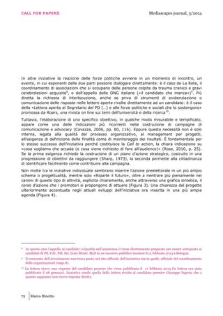 CALL FOR PAPERS Mediascapes journal, 3/2014
72 Marco Binotto
In altre iniziative la reazione delle forze politiche avviene in un momento di incontro, un
evento, in cui esponenti delle due parti possono dialogare direttamente: è il caso de La Rete, il
coordinamento di associazioni che si occupano delle persone colpite da trauma cranico e gravi
cerebrolesioni acquisite8
, o dell’appello delle ONG italiane («il candidato che manca»)9
. Più
diretta la richiesta di interlocuzione, anche se priva di strumenti di evidenziazione o
comunicazione delle risposte nelle lettere aperte rivolte direttamente ad un candidato: è il caso
della «Lettera aperta al Segretario del PD […] e alle forze politiche e sociali che lo sostengono»
promossa da Roars, una rivista on line sui temi dell’università e della ricerca10
.
Tuttavia, l’elaborazione di uno specifico obiettivo, in qualche modo misurabile e tempificato,
appare come una delle indicazioni più ricorrenti nella costruzione di campagne di
comunicazione e advocacy (Cavazza, 2006, pp. 80, 116). Eppure questa necessità non è solo
interna, legata alla qualità del processo organizzativo, al management per progetti,
all’esigenza di definizione delle finalità come di monitoraggio dei risultati. È fondamentale per
lo stesso successo dell’iniziativa perché costituisce la Call to action, la chiara indicazione su
«cosa vogliamo che accada (e cosa viene richiesto di fare all’audience)» (Rose, 2010, p. 25).
Se la prima esigenza richiede la costruzione di un piano d’azione strategico, costruito in una
progressione di obiettivi da raggiungere (Sharp, 1973), la seconda permette alla cittadinanza
di identificare facilmente come contribuire alla campagna.
Non molte tra le iniziative individuate sembrano inserire l’azione preelettorale in un più ampio
schema o progettualità, mentre solo «Riparte il futuro», oltre a rientrare più pienamente nei
canoni di questo tipo di attività, esplicita chiaramente, anche attraverso una grafica sintetica, il
corso d’azione che i promotori si propongono di attuare (Figura 3). Una chiarezza del progetto
ulteriormente accentuata negli attuali sviluppi dell’iniziativa ora inserita in una più ampia
agenda (Figura 4).
8 In questo caso l’appello ai candidati («Qualità nell’assistenza») viene direttamente preparato per essere sottoposto ai
candidati di Pd, Udc, Pdl, Sel, Lista Monti, M5S in un incontro pubblico tenutesi il 12 febbraio 2013 a Bologna.
9 Il resoconto dell’avvenimento non trova posto nel sito ufficiale dell’iniziativa ma in quello ufficiale del coordinamento
delle organizzazioni (ongs.it).
10 La lettera riceve una risposta del candidato premier che viene pubblicata il 17 febbraio 2013 (la lettera era stata
pubblicata il 28 gennaio). Iniziativa simile quella della lettera rivolta al candidato premier Giuseppe Ingroia che a
quanto sappiamo non riceve risposta diretta.
 