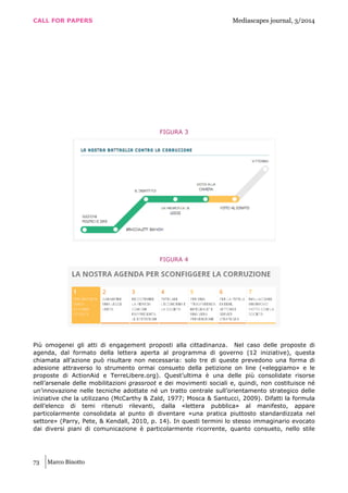 CALL FOR PAPERS Mediascapes journal, 3/2014
73 Marco Binotto
FIGURA 3
FIGURA 4
Più omogenei gli atti di engagement proposti alla cittadinanza. Nel caso delle proposte di
agenda, dal formato della lettera aperta al programma di governo (12 iniziative), questa
chiamata all’azione può risultare non necessaria: solo tre di queste prevedono una forma di
adesione attraverso lo strumento ormai consueto della petizione on line («eleggiamo» e le
proposte di ActionAid e TerreLibere.org). Quest’ultima è una delle più consolidate risorse
nell’arsenale delle mobilitazioni grassroot e dei movimenti sociali e, quindi, non costituisce né
un’innovazione nelle tecniche adottate né un tratto centrale sull’orientamento strategico delle
iniziative che la utilizzano (McCarthy & Zald, 1977; Mosca & Santucci, 2009). Difatti la formula
dell’elenco di temi ritenuti rilevanti, dalla «lettera pubblica» al manifesto, appare
particolarmente consolidata al punto di diventare «una pratica piuttosto standardizzata nel
settore» (Parry, Pete, & Kendall, 2010, p. 14). In questi termini lo stesso immaginario evocato
dai diversi piani di comunicazione è particolarmente ricorrente, quanto consueto, nello stile
 