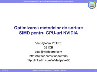 Universitatea Politehnica Bucureşti - Facultatea de Automatica si Calculatoare




             Optimizarea metodelor de sortare
               SIMD pentru GPU-uri NVIDIA

                               Vlad-Ştefan PETRE
                                     331CB
                              vlad@vladpetre.com
                        http://twitter.com/vladpetre88
                      http://linkedin.com/in/vladpetre88


15.01.2010                     Algoritmi paraleli şi distribuiţi – Prezentări Laborator           1
 