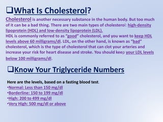 What Is Cholesterol?
Cholesterol is another necessary substance in the human body. But too much
of it can be a bad thing. There are two main types of cholesterol: high-density
lipoprotein (HDL) and low-density lipoprotein (LDL).
HDL is commonly referred to as “good” cholesterol, and you want to keep HDL
levels above 60 milligrams/dl. LDL, on the other hand, is known as “bad”
cholesterol, which is the type of cholesterol that can clot your arteries and
increase your risk for heart disease and stroke. You should keep your LDL levels
below 100 milligrams/dl.
Know Your Triglyceride Numbers
Here are the levels, based on a fasting blood test.
•Normal: Less than 150 mg/dl
•Borderline: 150 to 199 mg/dl
•High: 200 to 499 mg/dl
•Very High: 500 mg/dl or above
 