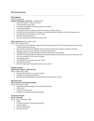 Work Experience
Office Manager
May 2012 to present
Southern Mechanical Services Inc. – Albemarle, NC
 Accounts Payables –Entered and paid
 Increased officeorganization
 Praised by management for ideas and work proficiently
 Created spreadsheets
 Liaised with vendors to order and maintain inventory of officesupplies.
 Assisted in all areasof administrativework includingdata entry, receptionistduties,fileorganization,
 Provided efficient customer serviceto clients
 Ability to notarizeAIA billing
 Called in inspections to Code enforcement in NC
McGee Brothers Co., Inc. – Monroe, NC
April,1999 – February,2012
 Systematically increased officeorganization by developingmore efficientfiling/documentingsystem and
customer data baseprotocols.
 Consistently praised by management for the quality and timeliness of reports, attention to detail,
exemplary customer servicedelivery and team player attitude.
 Created databases and spreadsheets to improve inventory of officesupplies
 Assisted in all areasof administrativework includingreceptionistduties,data entry ensuringon time and
accuratecompletion of all projects assigned
 Liaised with vendors
 Provided efficient customer serviceto clients
 Kept inventory of brick
 Called in Inspections to Code Enforcement in NC and SC
Substitute Teacher
Stanly County Schools – Albemarle, NC
March,1992 to April,1999
 Worked with children in a classroomsetting
 Followed instructionsleftby teacher
 Maintained a well behaved classroomto enable children to stay on task
Mail Room Clerk
Advent Christian General Denomination
March,1994 to April,1999
 Packed Sunday School material for churches (Quarterly)
 Filled orders
 Verified correctpacking
 Weighed and attached appropriatepostage
Pharmacist Assistant
Spoon’s Pharmacy
March,1981 to December, 1985
 Cahier
 Filled prescriptions for Pharmacistapproval
 Stocked shelves
 Accounts Receivables
 Answered phones
 