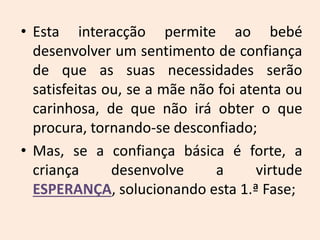 • Esta interacção permite ao bebé
desenvolver um sentimento de confiança
de que as suas necessidades serão
satisfeitas ou, se a mãe não foi atenta ou
carinhosa, de que não irá obter o que
procura, tornando-se desconfiado;
• Mas, se a confiança básica é forte, a
criança desenvolve a virtude
ESPERANÇA, solucionando esta 1.ª Fase;
 