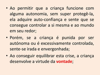 • Ao permitir que a criança funcione com
alguma autonomia, sem super protegê-la,
ela adquire auto-confiança e sente que se
consegue controlar a si mesma e ao mundo
em seu redor;
• Porém, se a criança é punida por ser
autónoma ou é excessivamente controlada,
sente-se irada e envergonhada;
• Ao conseguir equilibrar esta crise, a criança
desenvolve a virtude da vontade;
 