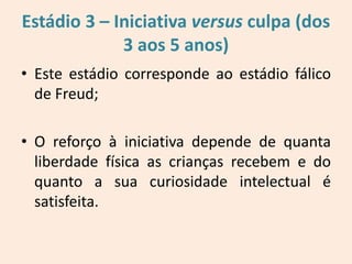 Estádio 3 – Iniciativa versus culpa (dos
3 aos 5 anos)
• Este estádio corresponde ao estádio fálico
de Freud;
• O reforço à iniciativa depende de quanta
liberdade física as crianças recebem e do
quanto a sua curiosidade intelectual é
satisfeita.
 