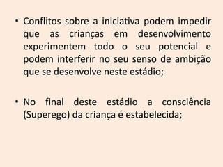 • Conflitos sobre a iniciativa podem impedir
que as crianças em desenvolvimento
experimentem todo o seu potencial e
podem interferir no seu senso de ambição
que se desenvolve neste estádio;
• No final deste estádio a consciência
(Superego) da criança é estabelecida;
 