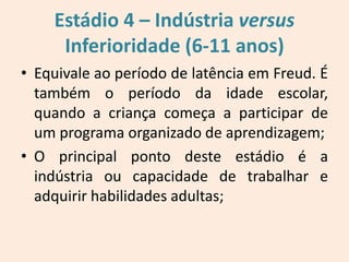 • Equivale ao período de latência em Freud. É
também o período da idade escolar,
quando a criança começa a participar de
um programa organizado de aprendizagem;
• O principal ponto deste estádio é a
indústria ou capacidade de trabalhar e
adquirir habilidades adultas;
Estádio 4 – Indústria versus
Inferioridade (6-11 anos)
 