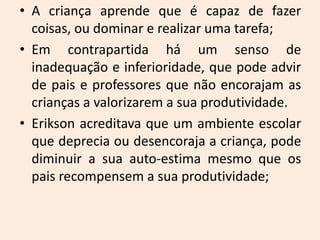 • A criança aprende que é capaz de fazer
coisas, ou dominar e realizar uma tarefa;
• Em contrapartida há um senso de
inadequação e inferioridade, que pode advir
de pais e professores que não encorajam as
crianças a valorizarem a sua produtividade.
• Erikson acreditava que um ambiente escolar
que deprecia ou desencoraja a criança, pode
diminuir a sua auto-estima mesmo que os
pais recompensem a sua produtividade;
 