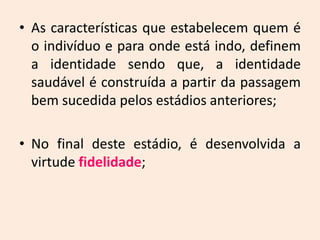 • As características que estabelecem quem é
o indivíduo e para onde está indo, definem
a identidade sendo que, a identidade
saudável é construída a partir da passagem
bem sucedida pelos estádios anteriores;
• No final deste estádio, é desenvolvida a
virtude fidelidade;
 