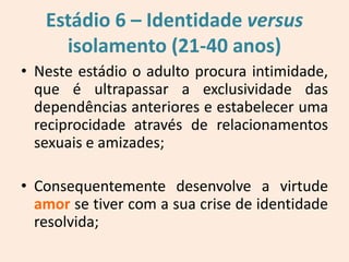 Estádio 6 – Identidade versus
isolamento (21-40 anos)
• Neste estádio o adulto procura intimidade,
que é ultrapassar a exclusividade das
dependências anteriores e estabelecer uma
reciprocidade através de relacionamentos
sexuais e amizades;
• Consequentemente desenvolve a virtude
amor se tiver com a sua crise de identidade
resolvida;
 