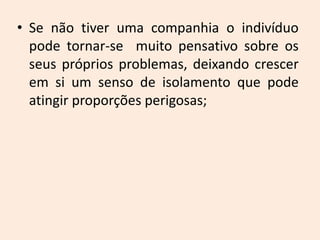 • Se não tiver uma companhia o indivíduo
pode tornar-se muito pensativo sobre os
seus próprios problemas, deixando crescer
em si um senso de isolamento que pode
atingir proporções perigosas;
 