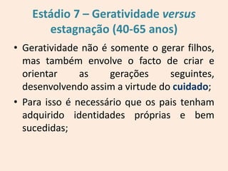 Estádio 7 – Geratividade versus
estagnação (40-65 anos)
• Geratividade não é somente o gerar filhos,
mas também envolve o facto de criar e
orientar as gerações seguintes,
desenvolvendo assim a virtude do cuidado;
• Para isso é necessário que os pais tenham
adquirido identidades próprias e bem
sucedidas;
 
