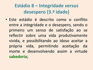 Estádio 8 – Integridade versus
desespero (3.ª idade)
• Este estádio é descrito como o conflito
entre a integridade e o desespero, sendo o
primeiro um senso de satisfação ao se
reflectir sobre uma vida produtivamente
vivida, e possibilitando ao idoso aceitar a
própria vida, permitindo aceitação da
morte e desenvolvendo assim a virtude
sabedoria;
 
