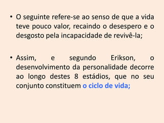• O seguinte refere-se ao senso de que a vida
teve pouco valor, recaindo o desespero e o
desgosto pela incapacidade de revivê-la;
• Assim, e segundo Erikson, o
desenvolvimento da personalidade decorre
ao longo destes 8 estádios, que no seu
conjunto constituem o ciclo de vida;
 