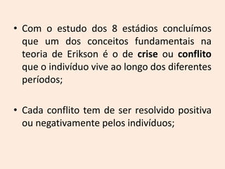 • Com o estudo dos 8 estádios concluímos
que um dos conceitos fundamentais na
teoria de Erikson é o de crise ou conflito
que o indivíduo vive ao longo dos diferentes
períodos;
• Cada conflito tem de ser resolvido positiva
ou negativamente pelos indivíduos;
 