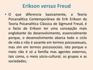 Erikson versus Freud
• O que diferencia basicamente, a Teoria
Psicanalítica Contemporânea de Erik Erikson da
Teoria Psicanalítica Clássica de Sigmund Freud, é
o facto de Erikson ter uma concepção mais
englobante do desenvolvimento, essencialmente
porque, o desenvolvimento abarca todo o ciclo
de vida e não é assente em termos psicossexuais,
mas sim em termos psicossociais. Isto porque o
meio não é só a família mas agentes externos,
tais como, o meio sócio-cultural, os grupos e as
sociedades;
 