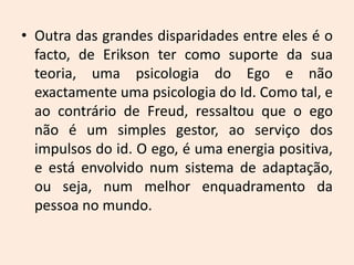 • Outra das grandes disparidades entre eles é o
facto, de Erikson ter como suporte da sua
teoria, uma psicologia do Ego e não
exactamente uma psicologia do Id. Como tal, e
ao contrário de Freud, ressaltou que o ego
não é um simples gestor, ao serviço dos
impulsos do id. O ego, é uma energia positiva,
e está envolvido num sistema de adaptação,
ou seja, num melhor enquadramento da
pessoa no mundo.
 