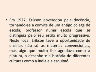 • Em 1927, Erikson enveredou pela docência,
tornando-se a convite de um antigo colega de
escola, professor numa escola que se
distinguia pelo seu estilo muito progressivo.
Neste local Erikson teve a oportunidade de
ensinar, não só as matérias convencionais,
mas algo que muito lhe agradava como a
pintura, o desenho e a história de diferentes
culturas como a Índia e a esquimó.
 