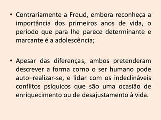 • Contrariamente a Freud, embora reconheça a
importância dos primeiros anos de vida, o
período que para lhe parece determinante e
marcante é a adolescência;
• Apesar das diferenças, ambos pretenderam
descrever a forma como o ser humano pode
auto–realizar-se, e lidar com os indeclináveis
conflitos psíquicos que são uma ocasião de
enriquecimento ou de desajustamento à vida.
 