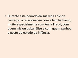 • Durante este período da sua vida Erikson
começou a relacionar-se com a família Freud,
muito especialmente com Anna Freud, com
quem iniciou psicanálise e com quem ganhou
o gosto do estudo da infância.
 