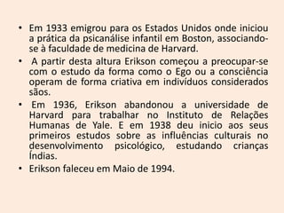 • Em 1933 emigrou para os Estados Unidos onde iniciou
a prática da psicanálise infantil em Boston, associando-
se à faculdade de medicina de Harvard.
• A partir desta altura Erikson começou a preocupar-se
com o estudo da forma como o Ego ou a consciência
operam de forma criativa em indivíduos considerados
sãos.
• Em 1936, Erikson abandonou a universidade de
Harvard para trabalhar no Instituto de Relações
Humanas de Yale. E em 1938 deu inicio aos seus
primeiros estudos sobre as influências culturais no
desenvolvimento psicológico, estudando crianças
Índias.
• Erikson faleceu em Maio de 1994.
 