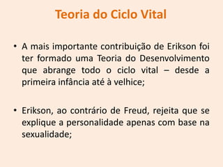Teoria do Ciclo Vital
• A mais importante contribuição de Erikson foi
ter formado uma Teoria do Desenvolvimento
que abrange todo o ciclo vital – desde a
primeira infância até à velhice;
• Erikson, ao contrário de Freud, rejeita que se
explique a personalidade apenas com base na
sexualidade;
 