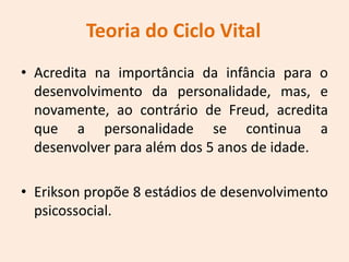Teoria do Ciclo Vital
• Acredita na importância da infância para o
desenvolvimento da personalidade, mas, e
novamente, ao contrário de Freud, acredita
que a personalidade se continua a
desenvolver para além dos 5 anos de idade.
• Erikson propõe 8 estádios de desenvolvimento
psicossocial.
 