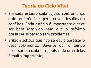Teoria do Ciclo Vital
• Em cada estádio cada sujeito confronta-se,
e de preferência supera, novos desafios ou
conflitos. Cada estádio é importante e deve
ser bem resolvido para que o próximo
possa ser superado sem problemas;
• Erikson achava que não se devia apressar o
desenvolvimento. Deve-se dar o tempo
necessário a cada fase, pois cada uma delas
é muito importante;
 
