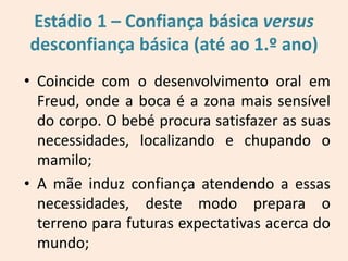 Estádio 1 – Confiança básica versus
desconfiança básica (até ao 1.º ano)
• Coincide com o desenvolvimento oral em
Freud, onde a boca é a zona mais sensível
do corpo. O bebé procura satisfazer as suas
necessidades, localizando e chupando o
mamilo;
• A mãe induz confiança atendendo a essas
necessidades, deste modo prepara o
terreno para futuras expectativas acerca do
mundo;
 