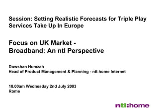 1
Session: Setting Realistic Forecasts for Triple Play
Services Take Up In Europe
Focus on UK Market -
Broadband: An ntl Perspective
Dowshan Humzah
Head of Product Management & Planning - ntl:home Internet
10.00am Wednesday 2nd July 2003
Rome
 