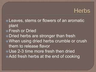 Leaves, stems or flowers of an aromatic
plant
Fresh or Dried
Dried herbs are stronger than fresh
When using dried herbs crumble or crush
them to release flavor
Use 2-3 time more fresh then dried
Add fresh herbs at the end of cooking
 