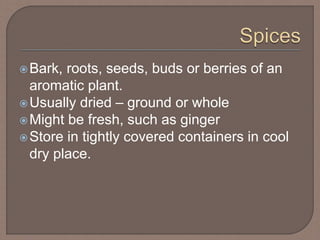 Bark, roots, seeds, buds or berries of an
aromatic plant.
Usually dried – ground or whole
Might be fresh, such as ginger
Store in tightly covered containers in cool
dry place.
 