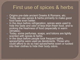  Origins pre-date ancient Greeks & Romans, etc.
 Today we use spices & herbs primarily to make good
food taste even better.
 In the days before refrigeration, spices were used to
hide the taste and odor of less-than-fresh food, and to
prolong the freshness of food (especially in warm
climates).
 Today, some perfumes, soaps, and lotions are lightly
scented with spices & herbs.
 In the days before people took frequent baths,
spices/herbs were used as deodorants. Those who
could afford to do so had spices/herbs sown or tucked
into their clothes to hide their body odors.
 