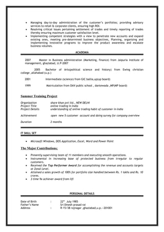 • Managing day-to-day administration of the customer’s portfolios; providing advisory
services to retail & corporate clients, ensuring high ROI.
• Resolving critical issues pertaining settlement of trades and timely reporting of trades
thereby ensuring maximum customer satisfaction level.
• Implementing competent strategies with a view to penetrate new accounts and expand
existing ones, meeting pre-determined business objectives, Planning, organizing and
implementing innovative programs to improve the product awareness and escalate
business volumes.
ACADEMIA
2007 Master in Business administration (Marketing, finance) from Jaipuria institute of
management, ghaziabad, U.P-2007
2005 Bachelor of Arts(political science and history) from Ewing christian
college ,allahabad (u.p.)
2001 Intermediate (science) from GIC ballia,up(up board)
1999 Matriculation from DAV public school , dantewada ,MP(MP board)
Summer Training Project
Organization share khan pvt ltd., NEW DELHI
Project Title online trading in India
Project Details understanding of online trading habit of customer in India
Achievement open new 5 customer account and doing survey for company overview
Duration 2 months
IT SKILL SET
• Microsoft Windows, DOS Application, Excel, Word and Power Point
The Major Contributions;
• Presently supervising team of 11 members and executing smooth operations.
• Instrumental in increasing base of protected business from irregular to regular
customers.
• Received the Top Performer Award for accomplishing the revenue and accounts targets
at Zonal Level.
• Attained a sales growth of 100% for portfolio size handled between Rs. 1 lakhs and Rs. 10
crores.
• 3 time 9x achiever award from iifl
PERSONAL DETAILS
Date of Birth : 22th
July 1985
Father’s Name Sri Dinesh prasad rai
Address : R-15/38 rajnagar ,ghaziabad,u.p.--201001
 