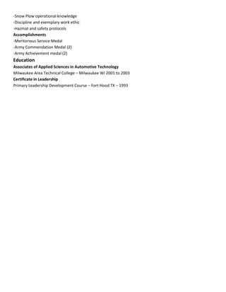 -Snow Plow operational knowledge
-Discipline and exemplary work ethic
-Hazmat and safety protocols
Accomplishments
-Meritorious Service Medal
-Army Commendation Medal (2)
-Army Achievement medal (2)
Education
Associates of Applied Sciences in Automotive Technology
Milwaukee Area Technical College – Milwaukee WI 2001 to 2003
Certificate in Leadership
Primary Leadership Development Course – Fort Hood TX – 1993
 