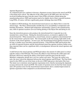 Aperture Registration
As component pad sizes continue to decrease, alignment accuracy between the stencil and PCB
is becoming more critical. The adhesion of the solder paste to the SMT pad is the sole force
involved in pulling the paste from the stencil. Since PCBs will tend to shrink during the
manufacturing process, SMT pad locations tend to be slightly short of their expected locations.
Long PCBs, of course, will have significantly greater shrinkage than short PCBs.
In addition to PCB shrinkage, the electroformed stencil process uses Mylar film to create the
stencil image. The film is dimensionally unstable due to its susceptibility to temperature and
humidity fluctuations. Without tight temperature and humidity controls in the manufacturing
area, shifts in aperture locations can occur during plotting of the Mylar film and during its use.
Since the electroform process only produces the electroformed foil, it typically has to be
mounted into a stencil frame. During the electroform process, no tension is applied to the
electroformed foil. When mounted into a stencil frame, tension is applied to electroformed foil
by the stencil frame’s polyester mesh. This tension pulls on the foil causing slight shifts in the
locations of the stencil apertures. In most cases, the electroformed stencil aperture locations will
be long, or further away from their expected locations. If the PCB has SMT pad locations that
are short of expected locations and the electroformed stencil has aperture locations further away
than expected, there can be a significant shift, or misalignment, between the stencil apertures and
PCB pads.
A shift between the stencil aperture and PCB pad reduces the amount of solder paste in contact
with the surface of the PCB pad. This lowers the adhesive force between the solder paste and
PCB pad, effectively reducing the ability of the board to pull the paste from the stencil.
Miniature components already have very low surface area ratios. The lower the surface area
ratio, the more critical the alignment between the stencil aperture and PCB pad. The Fine Grain
stencil in this DOE was cut in the frame on the new LPKF high-power short-pulse fiber laser.
The intent was to minimize stencil aperture registration errors, thereby increasing the alignment
accuracy between the stencil and PCB. The results (27 position errors for the Fine Grain stencil
and 2,307 position errors for the electroformed stencil) below show a marked improvement in
aperture registration when compared to an electroformed stencil.
 