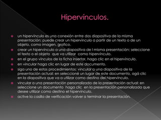 Hipervínculos.un hipervínculo es una conexión entre dos diapositiva de la misma presentación; puede crear un hipervínculo a partir de un texto o de un objeto, como imagen, grafico. crear un hipervínculo a una diapositiva de l misma presentación: seleccione el texto o el objeto  que va utilizar  como hipervínculo.en el grupo vínculos de la ficha insertar, haga clic en el hipervínculo.en vincular haga clic en lugar de este documento.siga uno de estos procedimientos: vincular a una diapositiva de la presentación actual: en seleccioné un lugar de este documento, agá clic en la diapositiva que va a utilizar como destino del hipervínculo.vincular a una presentación personalizada de la presentación actual: en seleccione un documento  haga clic  en la presentación personalizada que desee utilizar como destino el hipervínculo.active la casilla de verificación volver a terminar la presentación.
