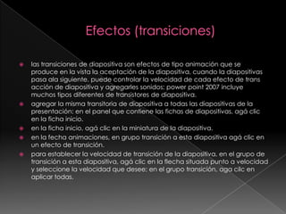 Efectos (transiciones)las transiciones de diapositiva son efectos de tipo animación que se produce en la vista la aceptación de la diapositiva, cuando la diapositivas pasa ala siguiente. puede controlar la velocidad de cada efecto de trans acción de diapositiva y agregarles sonidos; power point 2007 incluye muchos tipos diferentes de transistores de diapositiva.agregar la misma transitoria de diapositiva a todas las diapositivas de la presentación: en el panel que contiene las fichas de diapositivas, agá clic en la ficha inicio.en la ficha inicio, agá clic en la miniatura de la diapositiva.en la fecha animaciones, en grupo transición a esta diapositiva agá clic en un efecto de transición.para establecer la velocidad de transición de la diapositiva, en el grupo de transición a esta diapositiva, agá clic en la flecha situada punto a velocidad y seleccione la velocidad que desee; en el grupo transición, agacilc en aplicar todas.