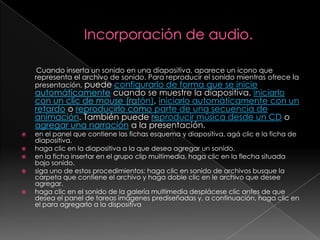 Incorporación de audio.Cuando inserta un sonido en una diapositiva, aparece un icono que representa el archivo de sonido. Para reproducir el sonido mientras ofrece la presentación, puede configurarlo de forma que se inicie automáticamente cuando se muestre la diapositiva, iniciarlo con un clic de mouse (ratón), iniciarlo automáticamente con un retardo o reproducirlo como parte de una secuencia de animación. También puede reproducir música desde un CD o agregar una narración a la presentación.en el panel que contiene las fichas esquema y diapositiva, agá clic e la ficha de diapositiva.haga clic en la diapositiva a la que desea agregar un sonido.en la ficha insertar en el grupo clip multimedia, haga clic en la flecha situada bajo sonido.siga uno de estos procedimientos: haga clic en sonido de archivos busque la carpeta que contiene el archivo y haga doble clic en le archivo que desee agregar.haga clic en el sonido de la galería multimedia desplácese clic antes de que desea el panel de tareas imágenes prediseñadas y, a continuación, haga clic en el para agregarlo a la dispositiva   