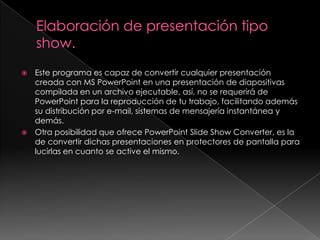 Elaboración de presentación tipo show.Este programa es capaz de convertir cualquier presentación creada con MS PowerPoint en una presentación de diapositivas compilada en un archivo ejecutable, así, no se requerirá de PowerPoint para la reproducción de tu trabajo, facilitando además su distribución por e-mail, sistemas de mensajería instantánea y demás.Otra posibilidad que ofrece PowerPoint Slide Show Converter, es la de convertir dichas presentaciones en protectores de pantalla para lucirlas en cuanto se active el mismo.