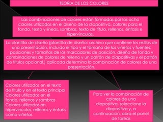 TEORIA DE LOS COLORESLas combinaciones de colores están formadas por los ocho colores utilizados en el diseño de la diapositiva, colores para el fondo, texto y líneas, sombras, texto de título, rellenos, énfasis e hipervínculos.La plantilla de diseño (plantilla de diseño: archivo que contiene los estilos de una presentación, incluido el tipo y el tamaño de las viñetas y fuentes; posiciones y tamaños de los marcadores de posición, diseño de fondo y combinaciones de colores de relleno y un patrón de diapositivas y el patrón de títulos opcional.) aplicada determina la combinación de colores de una presentación.Colores utilizados en el texto de título y en el texto principalColores utilizados en el fondo, rellenos y sombrasColores utilizados en hipervínculos, rellenos y énfasis como viñetasPara ver la combinación de colores de una diapositiva, seleccione la diapositiva y, a continuación, abra el panel de tareas